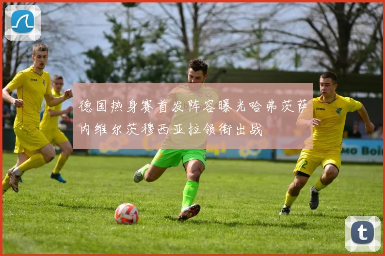 德国热身赛首发阵容曝光哈弗茨萨内维尔茨穆西亚拉领衔出战