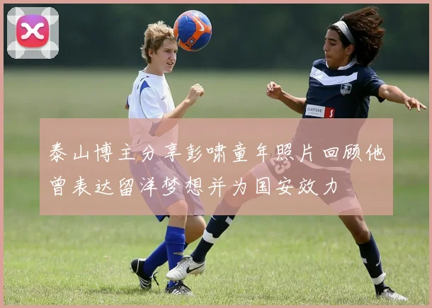 泰山博主分享彭啸童年照片回顾他曾表达留洋梦想并为国安效力