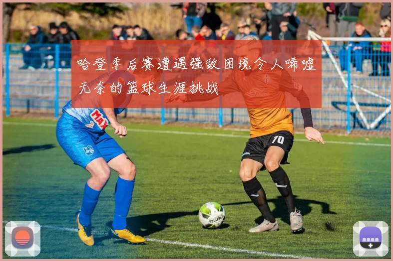 哈登季后赛遭遇强敌困境令人唏嘘无奈的篮球生涯挑战