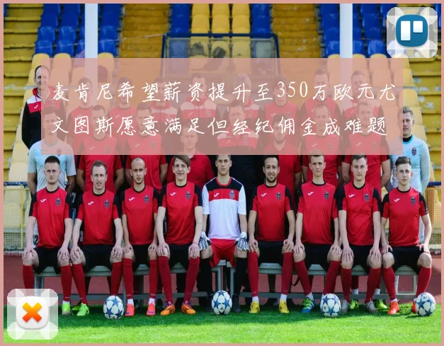 麦肯尼希望薪资提升至350万欧元尤文图斯愿意满足但经纪佣金成难题