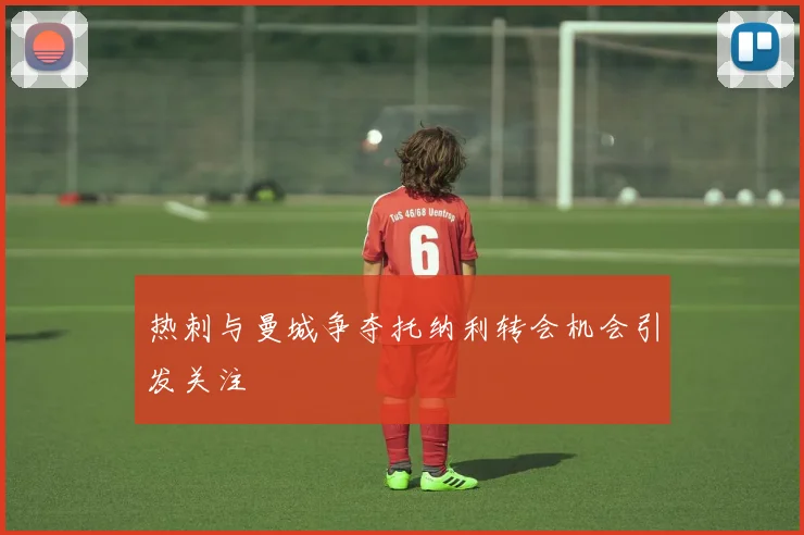 热刺与曼城争夺托纳利转会机会引发关注