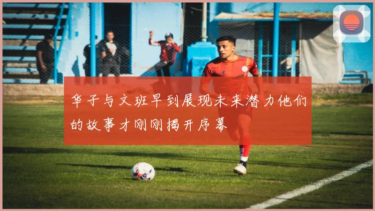 华子与文班早到展现未来潜力他们的故事才刚刚揭开序幕