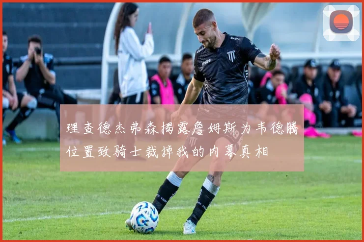 理查德杰弗森揭露詹姆斯为韦德腾位置致骑士裁掉我的内幕真相