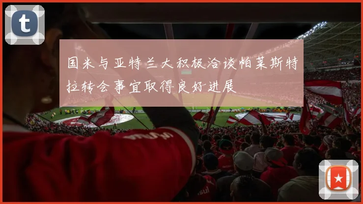 国米与亚特兰大积极洽谈帕莱斯特拉转会事宜取得良好进展