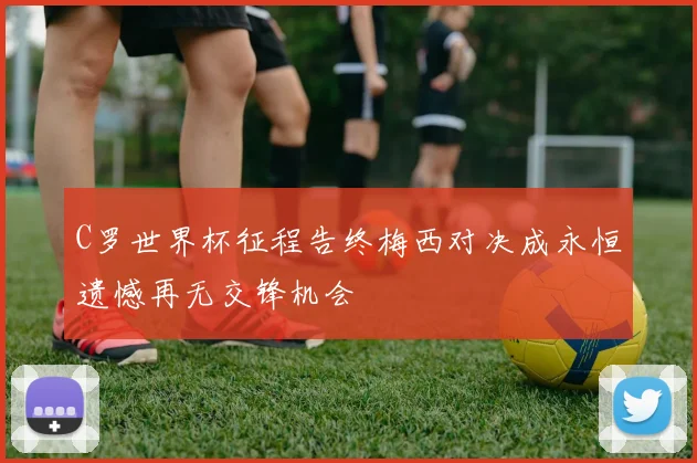 C罗世界杯征程告终梅西对决成永恒遗憾再无交锋机会