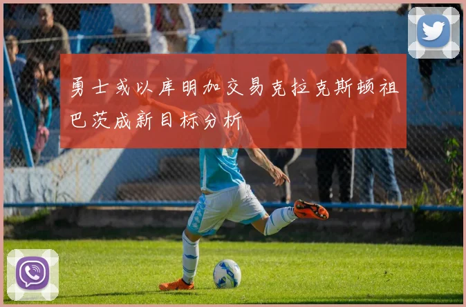 勇士或以库明加交易克拉克斯顿祖巴茨成新目标分析