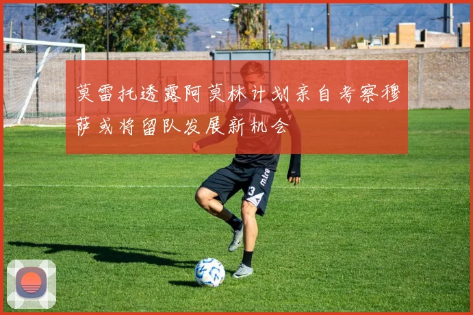 莫雷托透露阿莫林计划亲自考察穆萨或将留队发展新机会