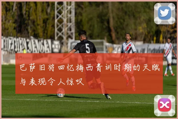 巴萨旧将回忆梅西青训时期的天赋与表现令人惊叹