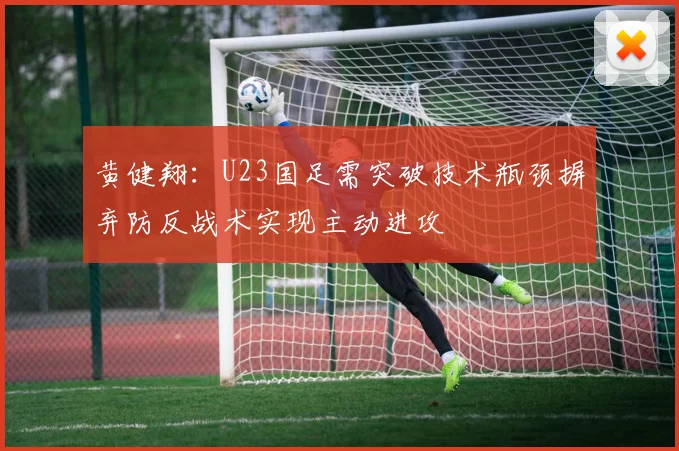 黄健翔：U23国足需突破技术瓶颈摒弃防反战术实现主动进攻