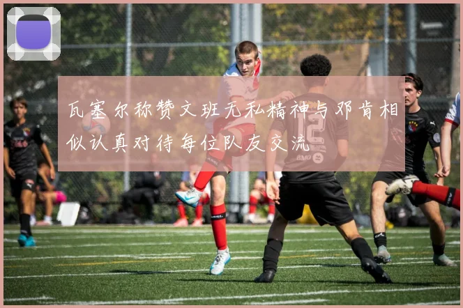 瓦塞尔称赞文班无私精神与邓肯相似认真对待每位队友交流