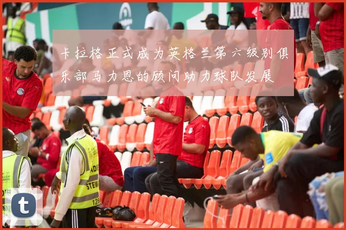 卡拉格正式成为英格兰第六级别俱乐部马力恩的顾问助力球队发展