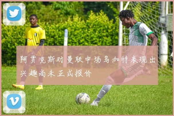 阿贾克斯对曼联中场乌加特表现出兴趣尚未正式报价