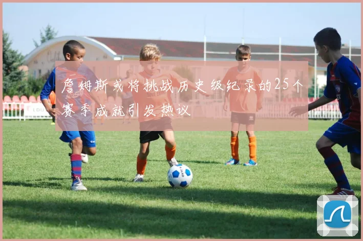 詹姆斯或将挑战历史级纪录的25个赛季成就引发热议