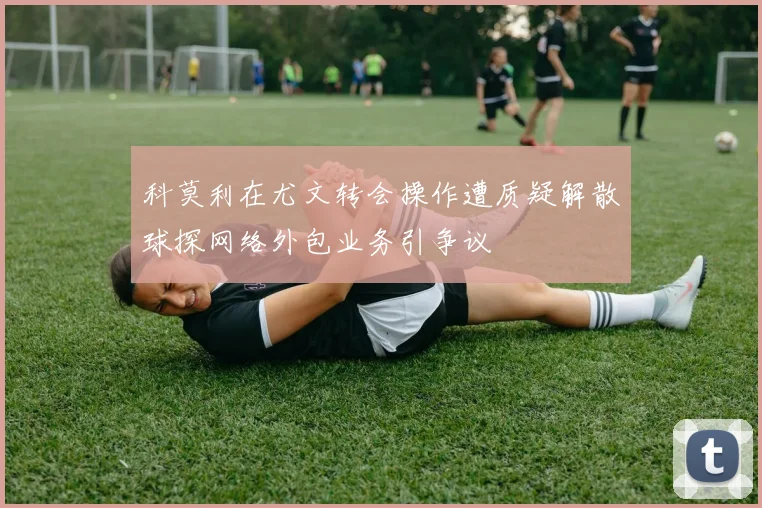 科莫利在尤文转会操作遭质疑解散球探网络外包业务引争议