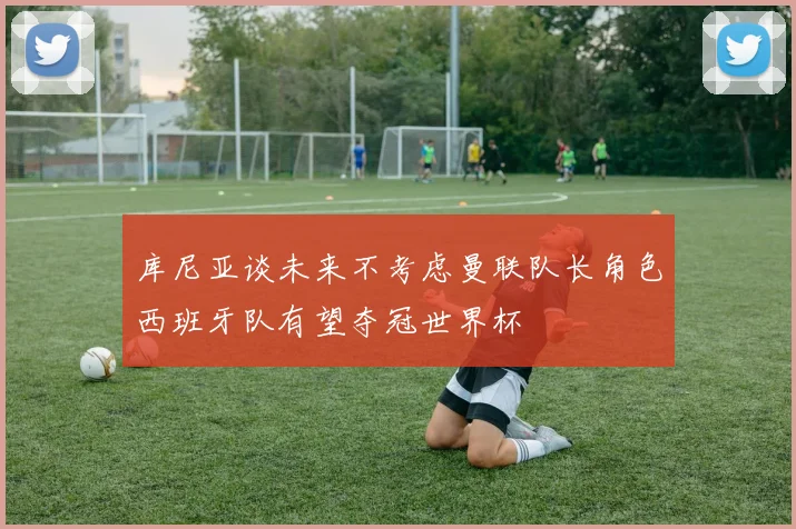 库尼亚谈未来不考虑曼联队长角色西班牙队有望夺冠世界杯
