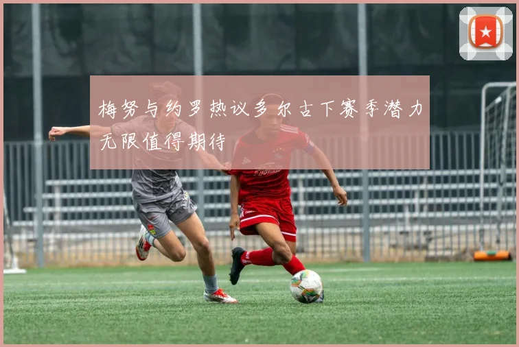 梅努与约罗热议多尔古下赛季潜力无限值得期待