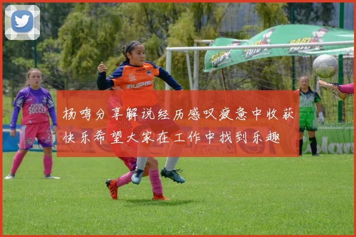杨鸣分享解说经历感叹疲惫中收获快乐希望大家在工作中找到乐趣