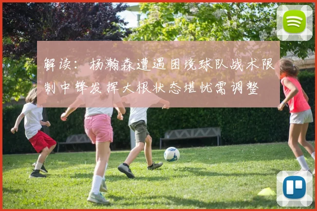 解读：杨瀚森遭遇困境球队战术限制中锋发挥大根状态堪忧需调整