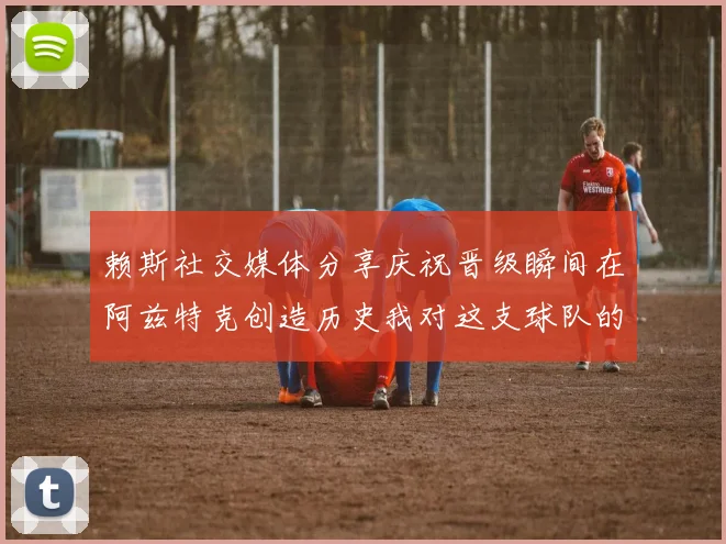 赖斯社交媒体分享庆祝晋级瞬间在阿兹特克创造历史我对这支球队的热爱无以言表
