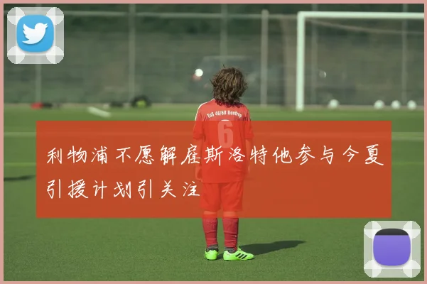 利物浦不愿解雇斯洛特他参与今夏引援计划引关注
